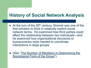 History of Social Network Analysis
 At the turn of the 20th century, Simmel was one of the
first scholars to think in relatively explicit social
network terms. He examined how third parties could
affect the relationship between two individuals—and
he examined how organizational structures or
bureaucracies were needed to coordinate
interactions in large groups.
 (See “The Number of Members in Determining the
Sociological Form of the Group”)
 