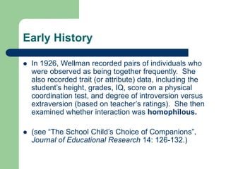 Early History
 In 1926, Wellman recorded pairs of individuals who
were observed as being together frequently. She
also recorded trait (or attribute) data, including the
student’s height, grades, IQ, score on a physical
coordination test, and degree of introversion versus
extraversion (based on teacher’s ratings). She then
examined whether interaction was homophilous.
 (see “The School Child’s Choice of Companions”,
Journal of Educational Research 14: 126-132.)
 