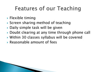  Flexible timing
 Screen sharing method of teaching
 Daily simple task will be given
 Doubt clearing at any time through phone call
 Within 30 classes syllabus will be covered
 Reasonable amount of fees
 