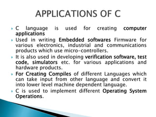  C language is used for creating computer
applications
 Used in writing Embedded softwares Firmware for
various electronics, industrial and communications
products which use micro-controllers.
 It is also used in developing verification software, test
code, simulators etc. for various applications and
hardware products.
 For Creating Compiles of different Languages which
can take input from other language and convert it
into lower level machine dependent language.
 C is used to implement different Operating System
Operations.
 
