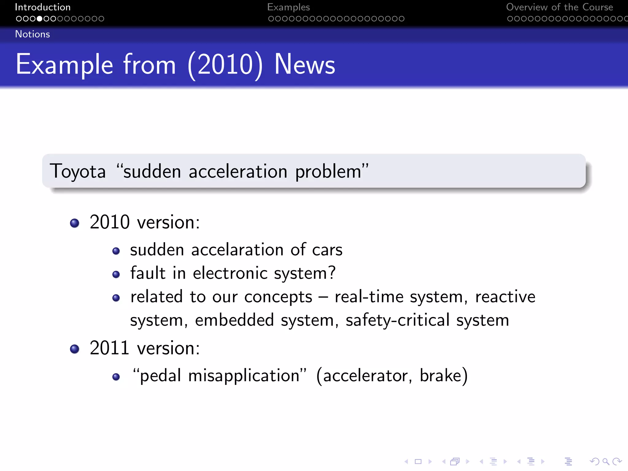 Introduction Examples Overview of the Course
Notions
Example from (2010) News
Toyota “sudden acceleration problem”
2010 version:
sudden accelaration of cars
fault in electronic system?
related to our concepts – real-time system, reactive
system, embedded system, safety-critical system
2011 version:
“pedal misapplication” (accelerator, brake)
 