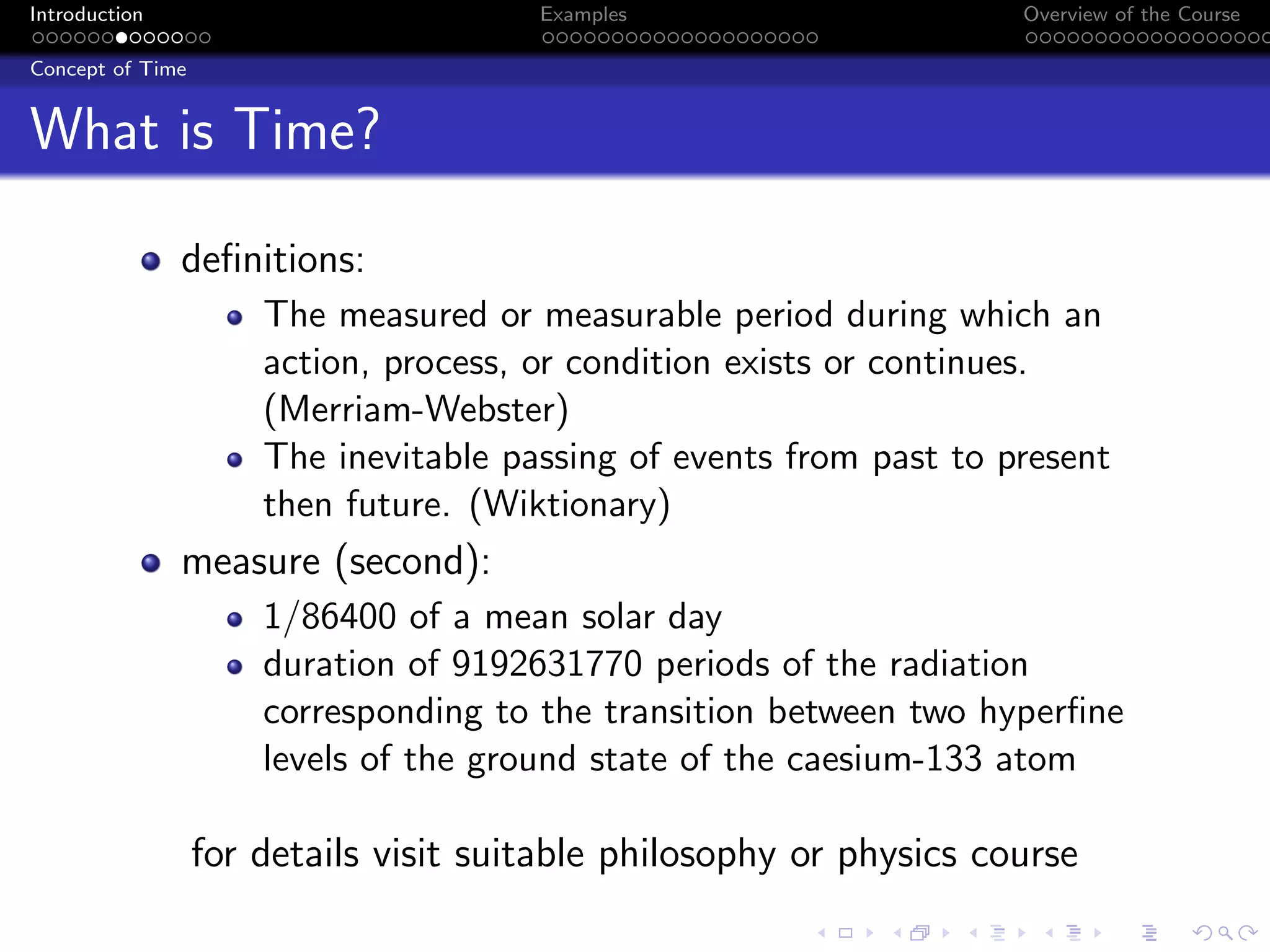 Introduction Examples Overview of the Course
Concept of Time
What is Time?
definitions:
The measured or measurable period during which an
action, process, or condition exists or continues.
(Merriam-Webster)
The inevitable passing of events from past to present
then future. (Wiktionary)
measure (second):
1/86400 of a mean solar day
duration of 9192631770 periods of the radiation
corresponding to the transition between two hyperfine
levels of the ground state of the caesium-133 atom
for details visit suitable philosophy or physics course
 