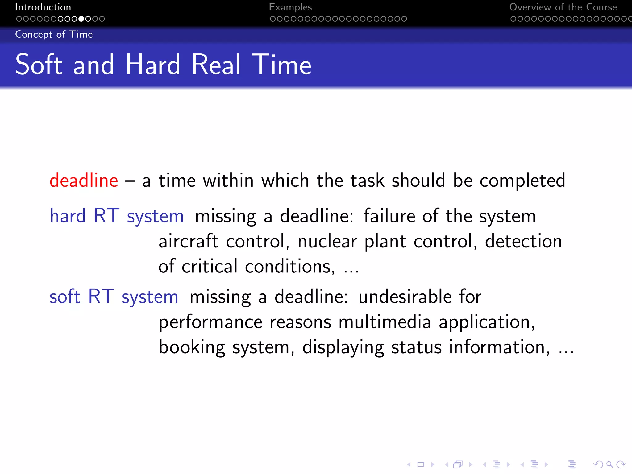 Introduction Examples Overview of the Course
Concept of Time
Soft and Hard Real Time
deadline – a time within which the task should be completed
hard RT system missing a deadline: failure of the system
aircraft control, nuclear plant control, detection
of critical conditions, ...
soft RT system missing a deadline: undesirable for
performance reasons multimedia application,
booking system, displaying status information, ...
 