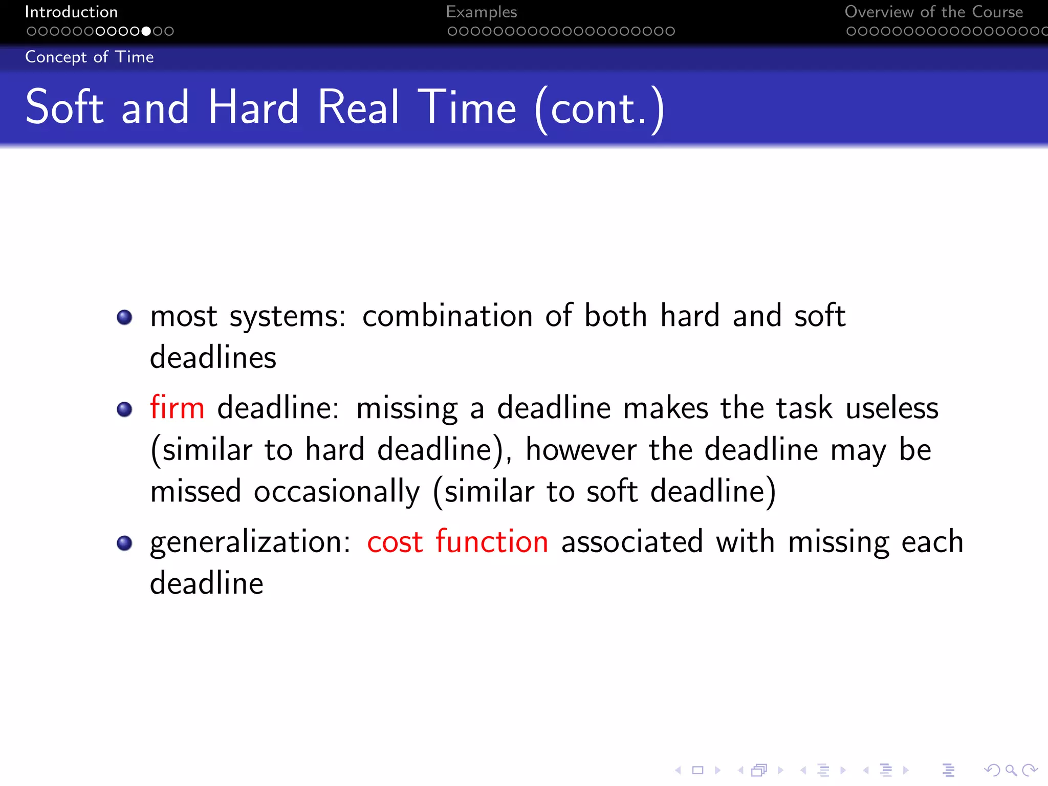 Introduction Examples Overview of the Course
Concept of Time
Soft and Hard Real Time (cont.)
most systems: combination of both hard and soft
deadlines
firm deadline: missing a deadline makes the task useless
(similar to hard deadline), however the deadline may be
missed occasionally (similar to soft deadline)
generalization: cost function associated with missing each
deadline
 