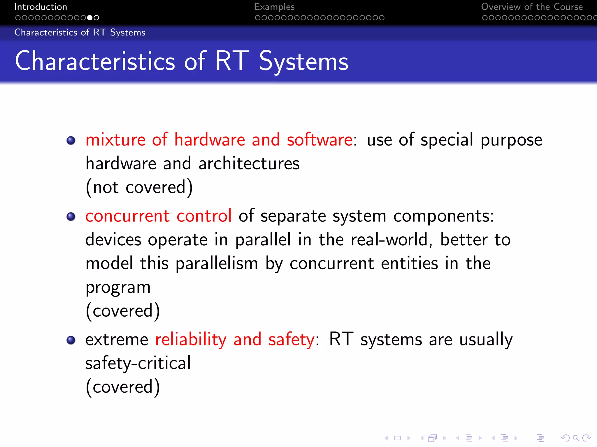 Introduction Examples Overview of the Course
Characteristics of RT Systems
Characteristics of RT Systems
mixture of hardware and software: use of special purpose
hardware and architectures
(not covered)
concurrent control of separate system components:
devices operate in parallel in the real-world, better to
model this parallelism by concurrent entities in the
program
(covered)
extreme reliability and safety: RT systems are usually
safety-critical
(covered)
 