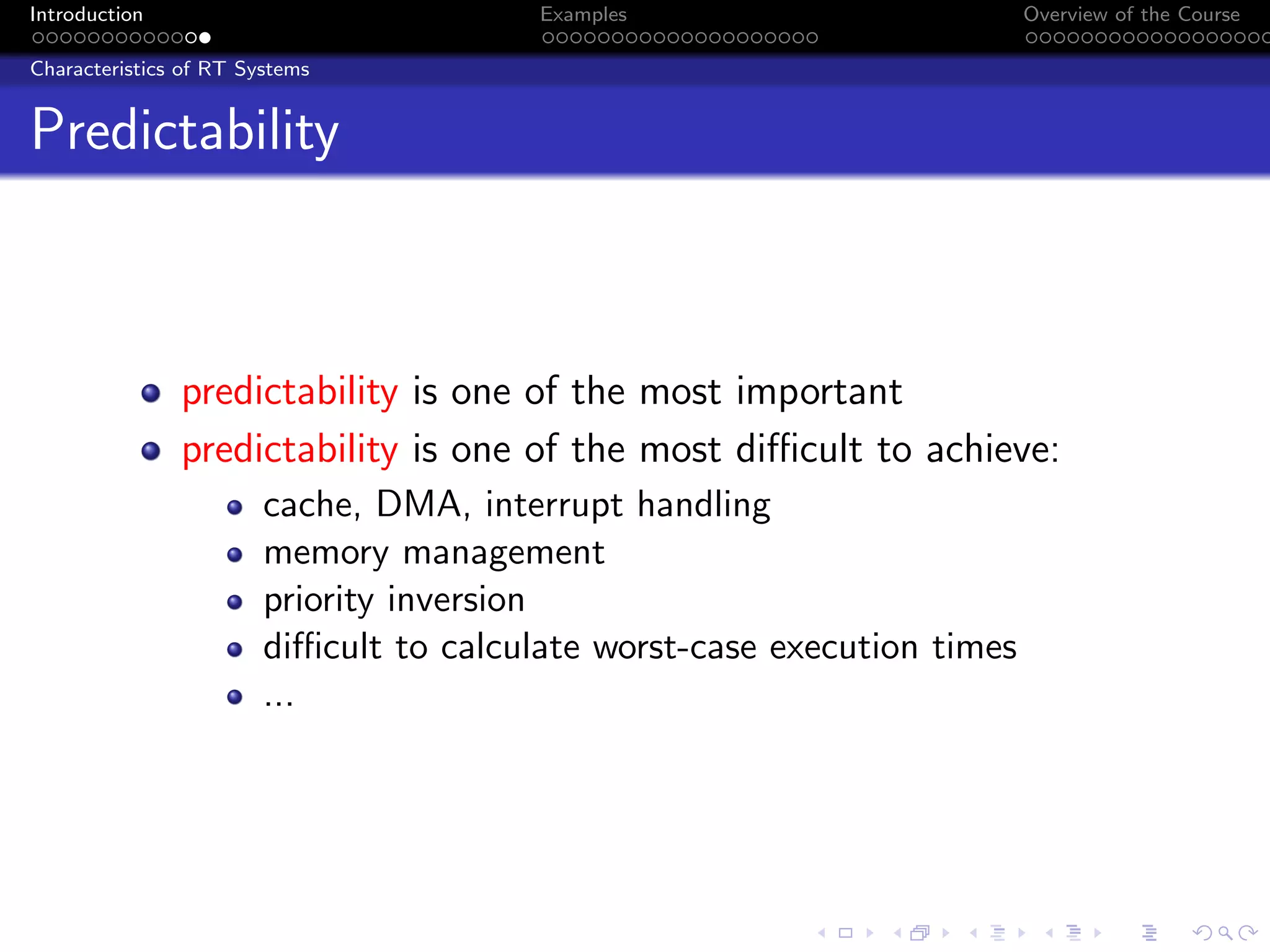 Introduction Examples Overview of the Course
Characteristics of RT Systems
Predictability
predictability is one of the most important
predictability is one of the most difficult to achieve:
cache, DMA, interrupt handling
memory management
priority inversion
difficult to calculate worst-case execution times
...
 