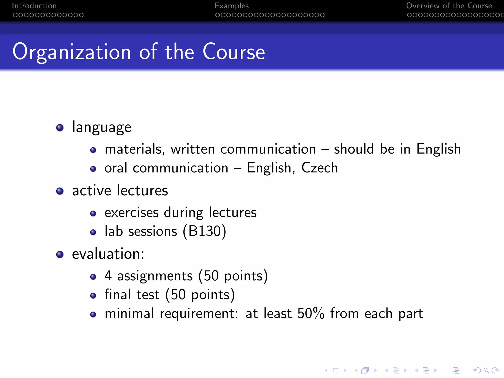 Introduction Examples Overview of the Course
Organization of the Course
language
materials, written communication – should be in English
oral communication – English, Czech
active lectures
exercises during lectures
lab sessions (B130)
evaluation:
4 assignments (50 points)
final test (50 points)
minimal requirement: at least 50% from each part
 