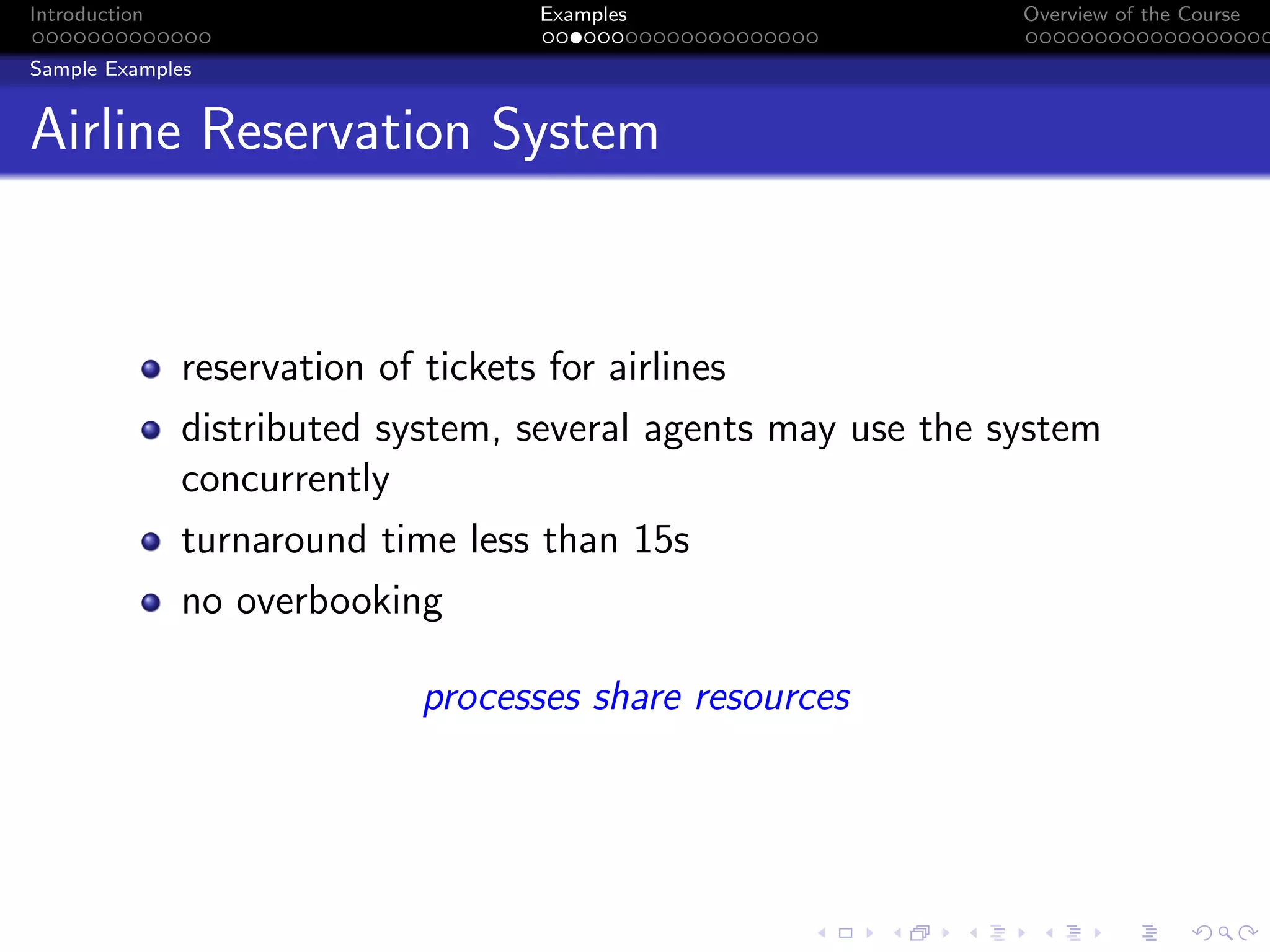 Introduction Examples Overview of the Course
Sample Examples
Airline Reservation System
reservation of tickets for airlines
distributed system, several agents may use the system
concurrently
turnaround time less than 15s
no overbooking
processes share resources
 