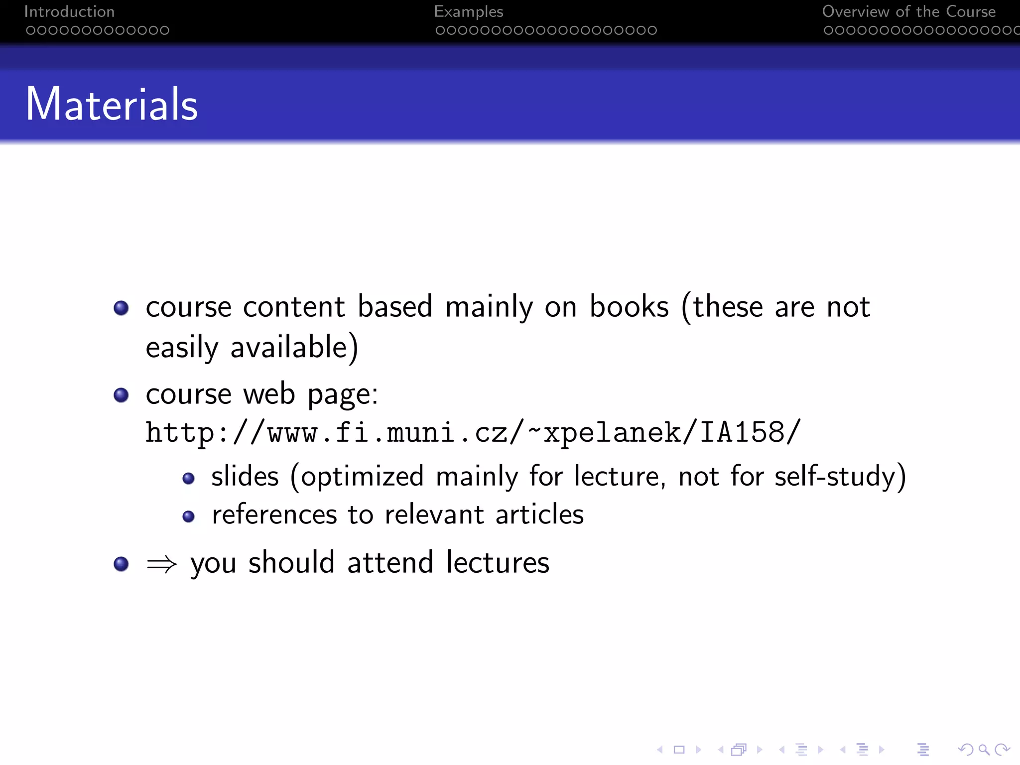 Introduction Examples Overview of the Course
Materials
course content based mainly on books (these are not
easily available)
course web page:
http://www.fi.muni.cz/~xpelanek/IA158/
slides (optimized mainly for lecture, not for self-study)
references to relevant articles
⇒ you should attend lectures
 