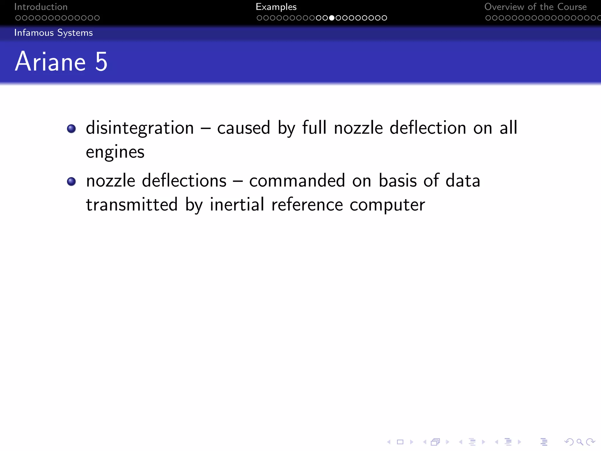 Introduction Examples Overview of the Course
Infamous Systems
Ariane 5
disintegration – caused by full nozzle deflection on all
engines
nozzle deflections – commanded on basis of data
transmitted by inertial reference computer
 
