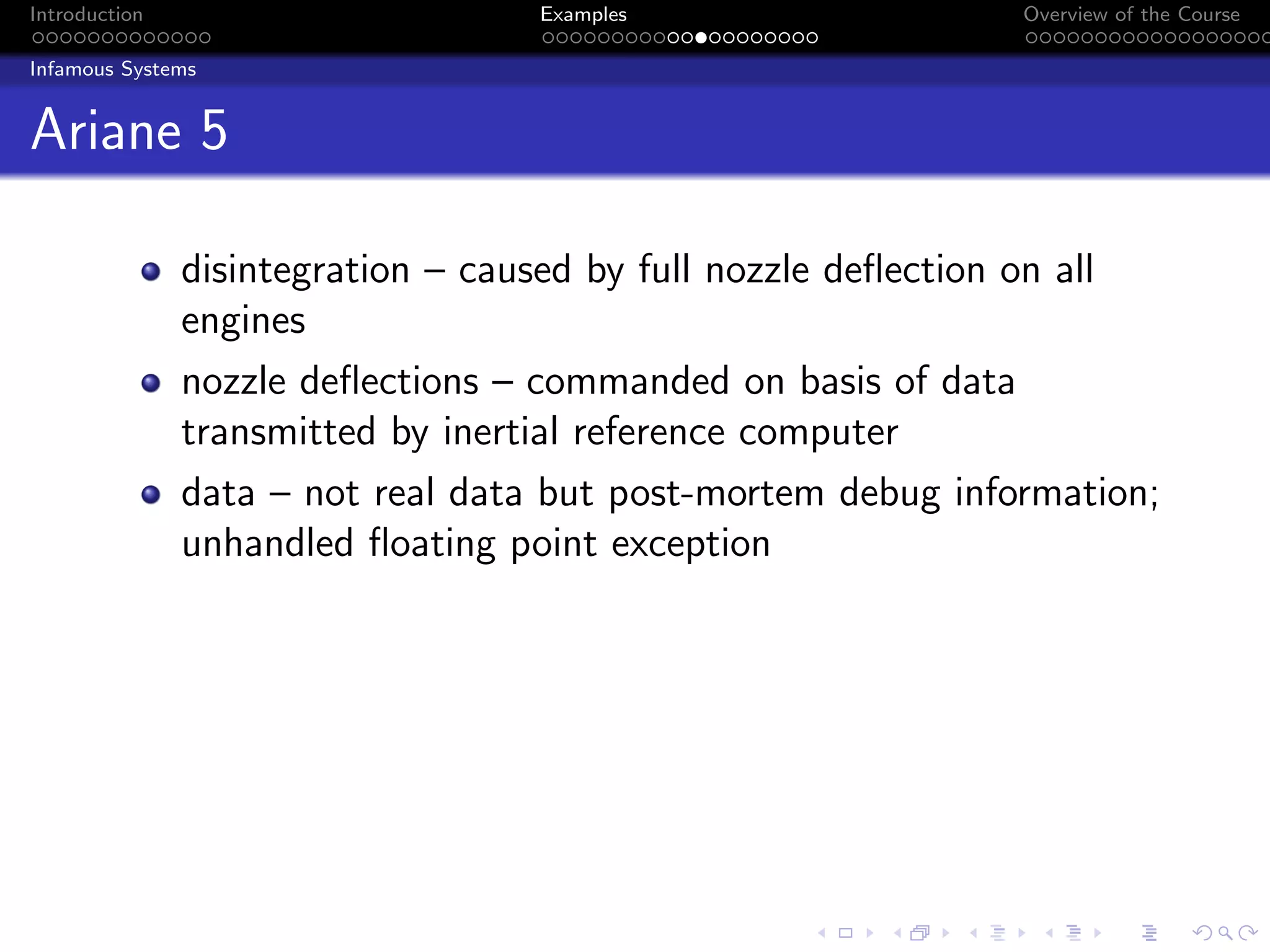 Introduction Examples Overview of the Course
Infamous Systems
Ariane 5
disintegration – caused by full nozzle deflection on all
engines
nozzle deflections – commanded on basis of data
transmitted by inertial reference computer
data – not real data but post-mortem debug information;
unhandled floating point exception
 