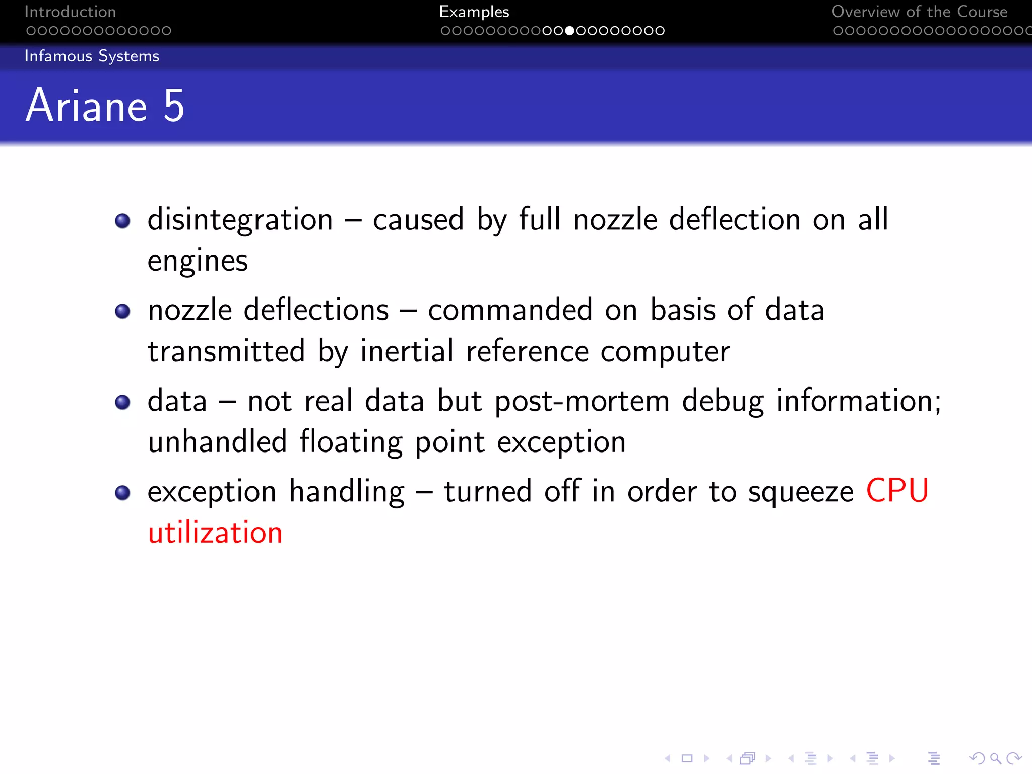 Introduction Examples Overview of the Course
Infamous Systems
Ariane 5
disintegration – caused by full nozzle deflection on all
engines
nozzle deflections – commanded on basis of data
transmitted by inertial reference computer
data – not real data but post-mortem debug information;
unhandled floating point exception
exception handling – turned off in order to squeeze CPU
utilization
 