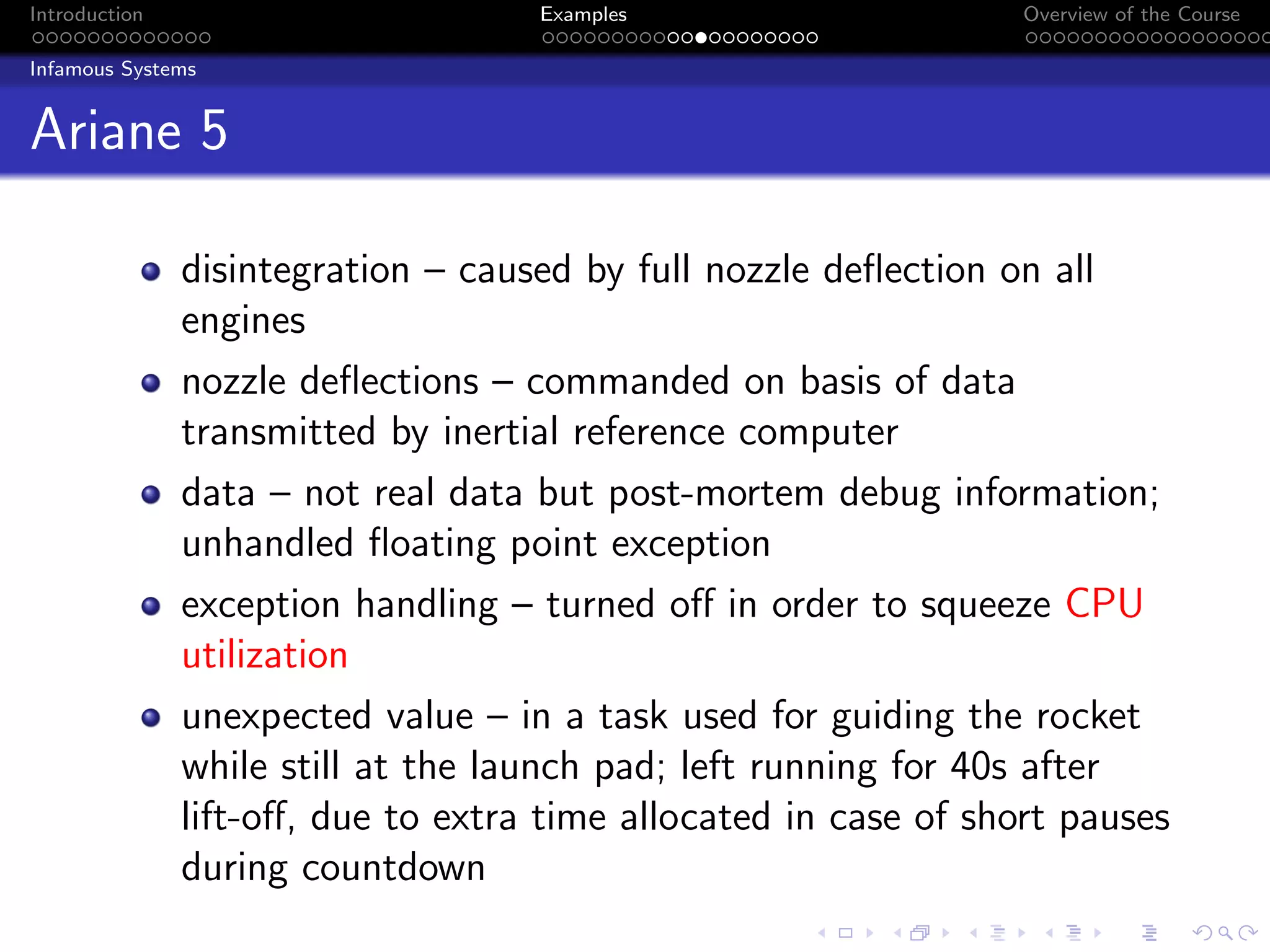Introduction Examples Overview of the Course
Infamous Systems
Ariane 5
disintegration – caused by full nozzle deflection on all
engines
nozzle deflections – commanded on basis of data
transmitted by inertial reference computer
data – not real data but post-mortem debug information;
unhandled floating point exception
exception handling – turned off in order to squeeze CPU
utilization
unexpected value – in a task used for guiding the rocket
while still at the launch pad; left running for 40s after
lift-off, due to extra time allocated in case of short pauses
during countdown
 