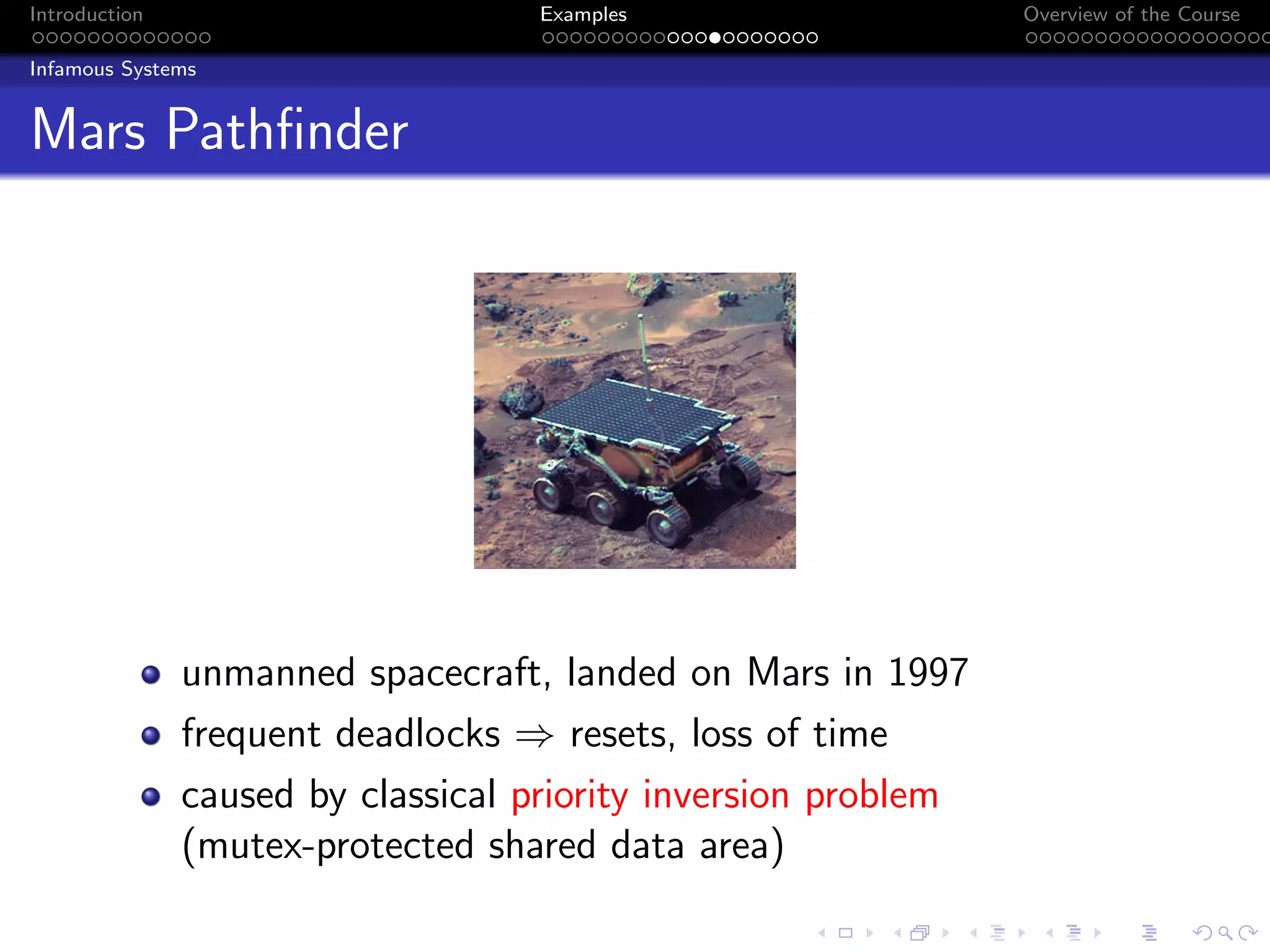 Introduction Examples Overview of the Course
Infamous Systems
Mars Pathfinder
unmanned spacecraft, landed on Mars in 1997
frequent deadlocks ⇒ resets, loss of time
caused by classical priority inversion problem
(mutex-protected shared data area)
 