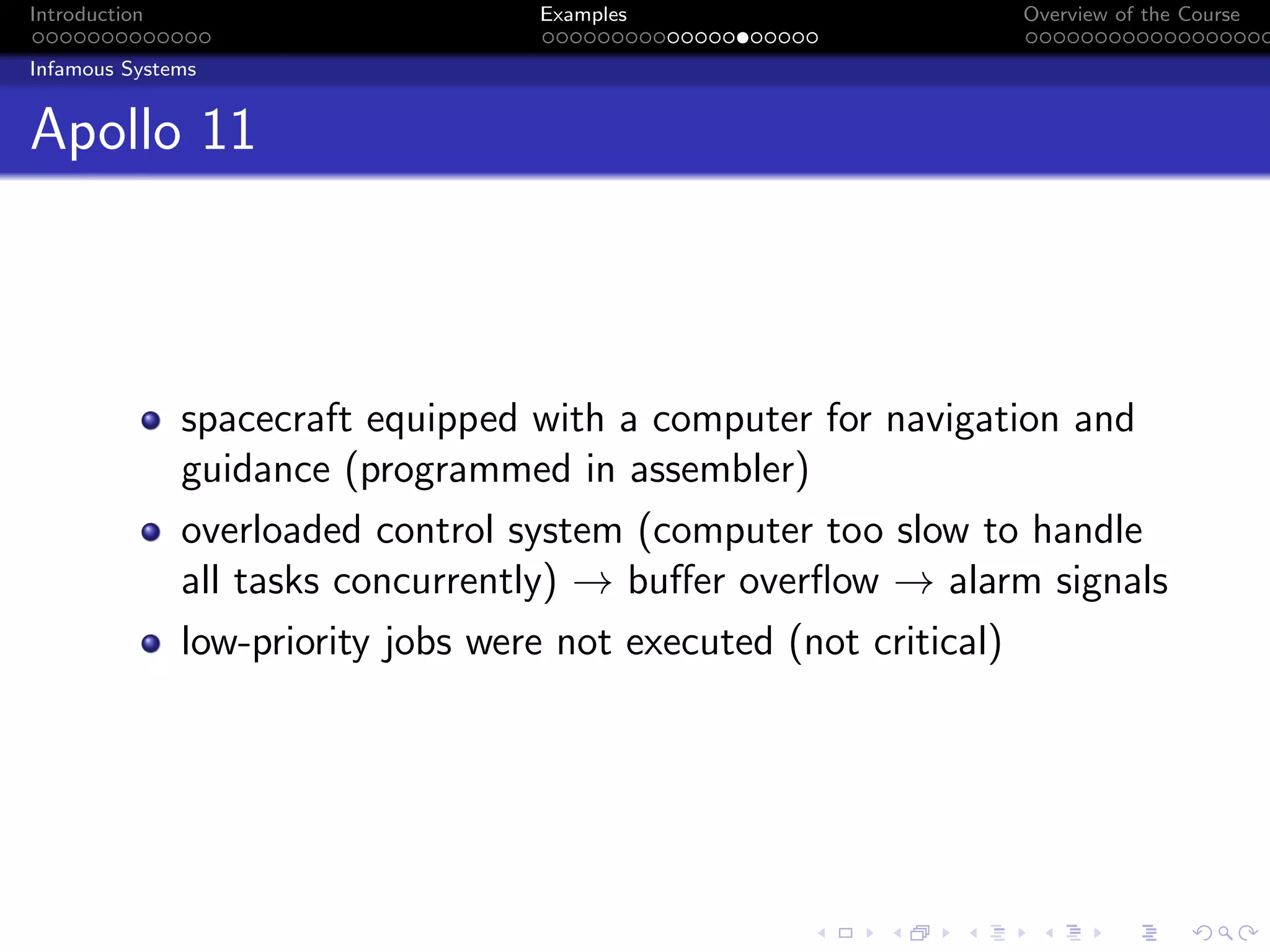Introduction Examples Overview of the Course
Infamous Systems
Apollo 11
spacecraft equipped with a computer for navigation and
guidance (programmed in assembler)
overloaded control system (computer too slow to handle
all tasks concurrently) → buffer overflow → alarm signals
low-priority jobs were not executed (not critical)
 