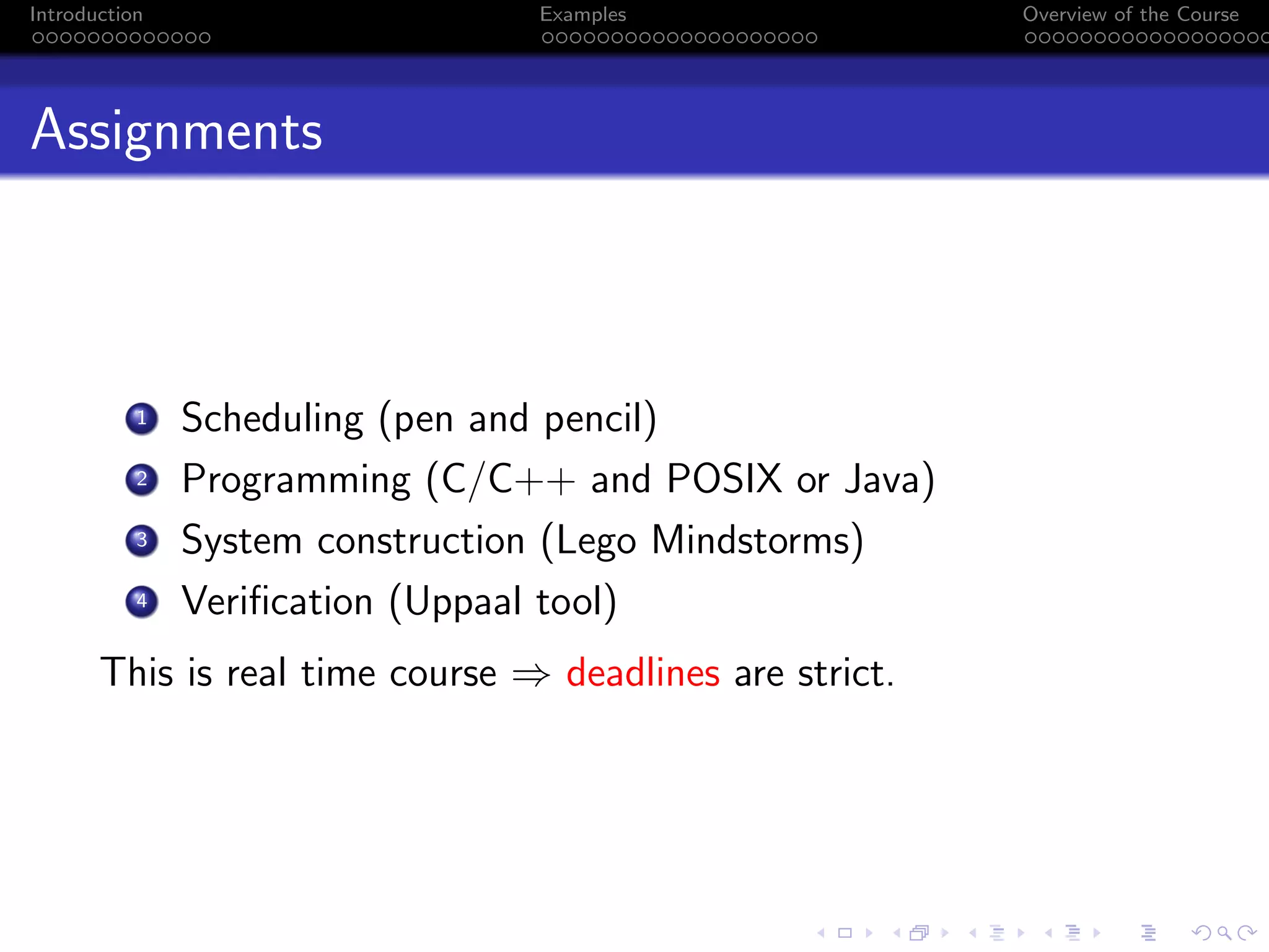 Introduction Examples Overview of the Course
Assignments
1 Scheduling (pen and pencil)
2 Programming (C/C++ and POSIX or Java)
3 System construction (Lego Mindstorms)
4 Verification (Uppaal tool)
This is real time course ⇒ deadlines are strict.
 