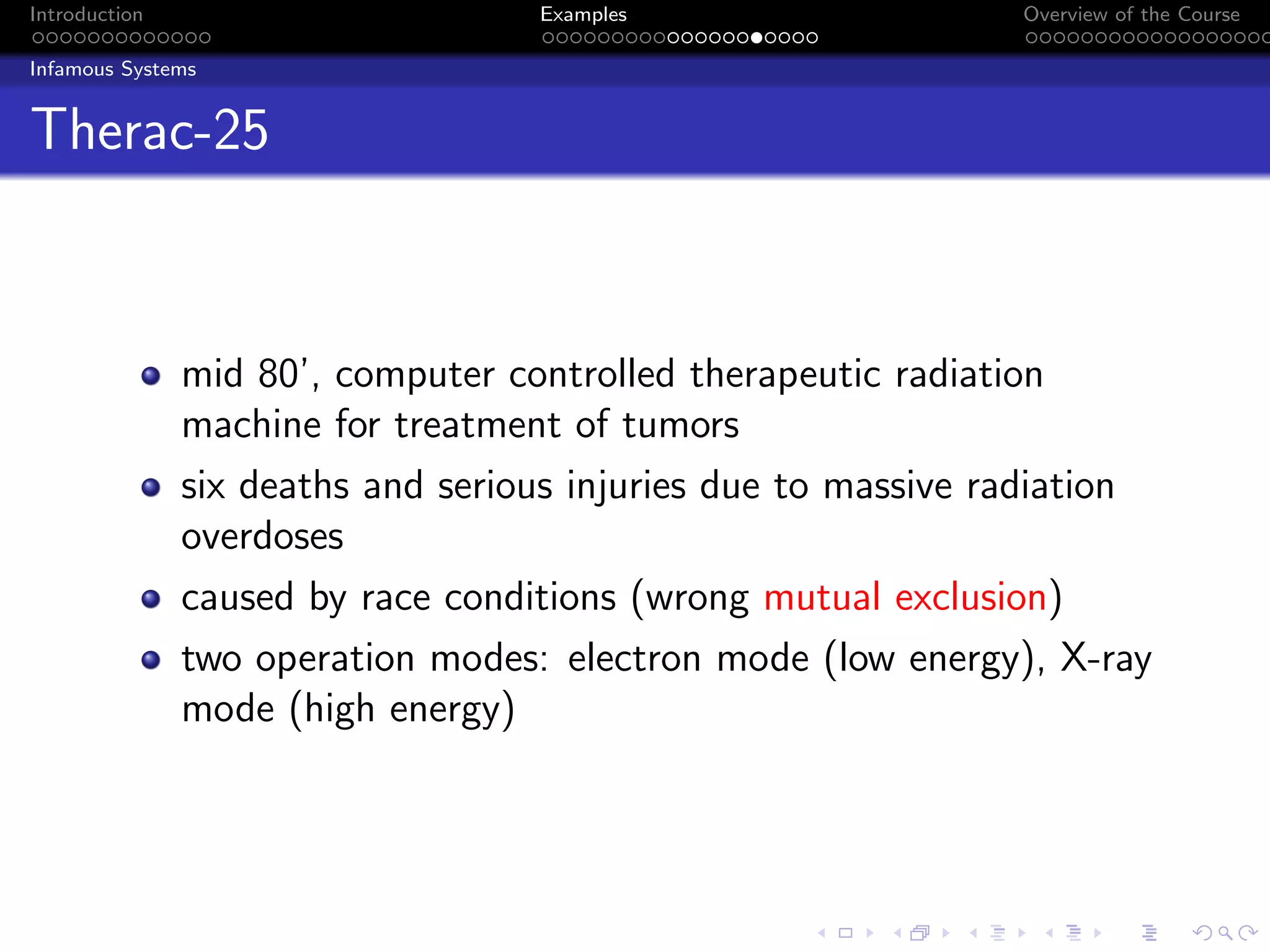 Introduction Examples Overview of the Course
Infamous Systems
Therac-25
mid 80’, computer controlled therapeutic radiation
machine for treatment of tumors
six deaths and serious injuries due to massive radiation
overdoses
caused by race conditions (wrong mutual exclusion)
two operation modes: electron mode (low energy), X-ray
mode (high energy)
 