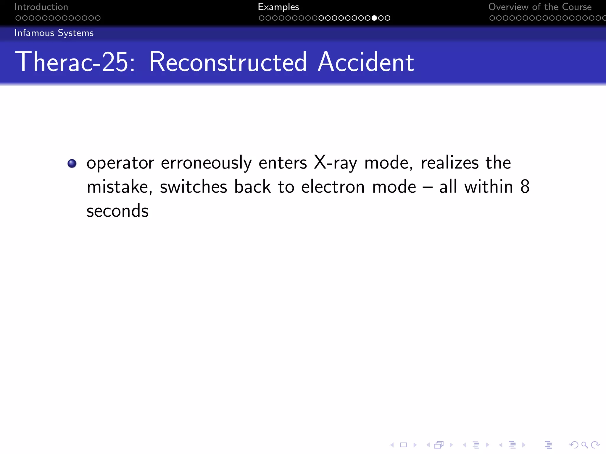 Introduction Examples Overview of the Course
Infamous Systems
Therac-25: Reconstructed Accident
operator erroneously enters X-ray mode, realizes the
mistake, switches back to electron mode – all within 8
seconds
 