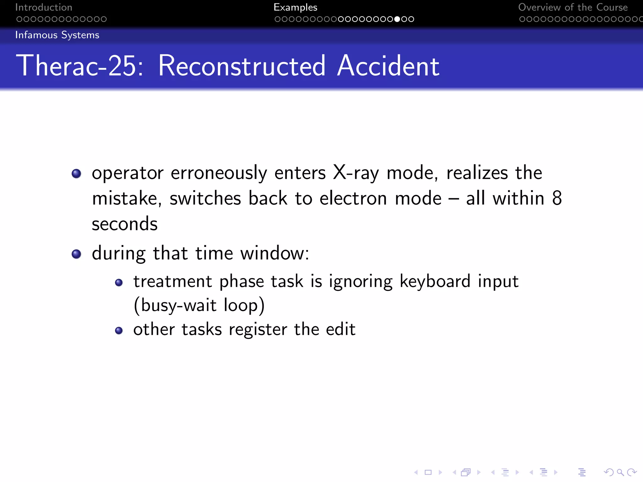 Introduction Examples Overview of the Course
Infamous Systems
Therac-25: Reconstructed Accident
operator erroneously enters X-ray mode, realizes the
mistake, switches back to electron mode – all within 8
seconds
during that time window:
treatment phase task is ignoring keyboard input
(busy-wait loop)
other tasks register the edit
 