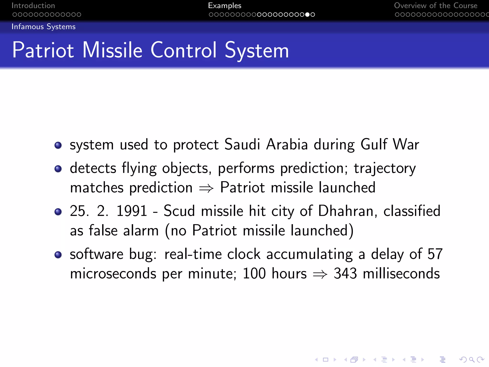Introduction Examples Overview of the Course
Infamous Systems
Patriot Missile Control System
system used to protect Saudi Arabia during Gulf War
detects flying objects, performs prediction; trajectory
matches prediction ⇒ Patriot missile launched
25. 2. 1991 - Scud missile hit city of Dhahran, classified
as false alarm (no Patriot missile launched)
software bug: real-time clock accumulating a delay of 57
microseconds per minute; 100 hours ⇒ 343 milliseconds
 