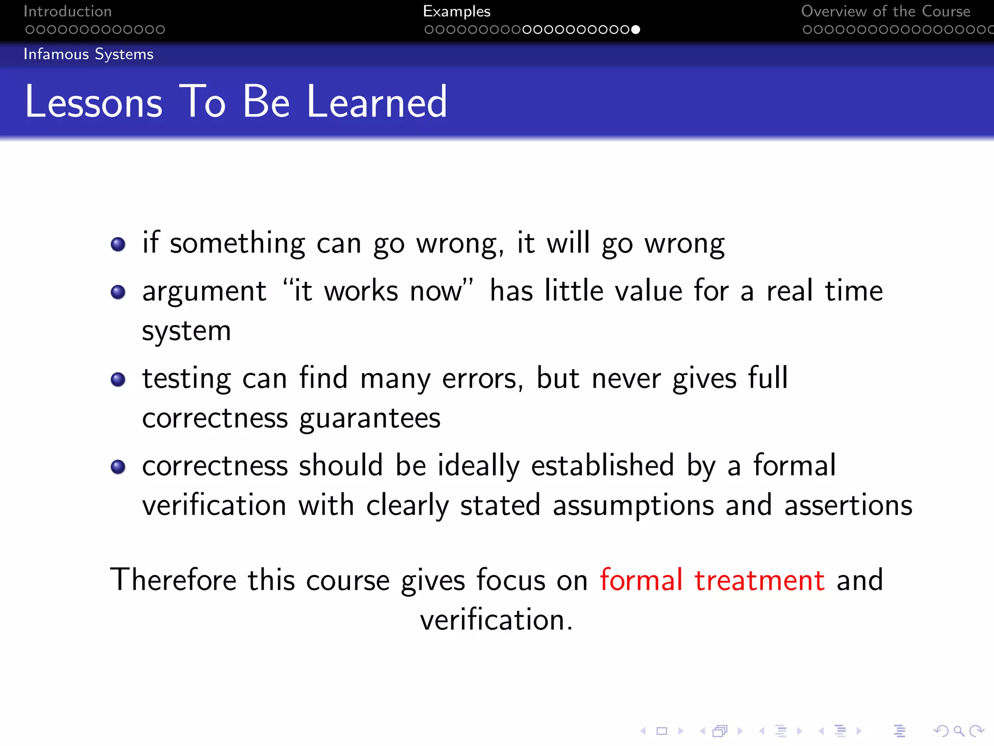 Introduction Examples Overview of the Course
Infamous Systems
Lessons To Be Learned
if something can go wrong, it will go wrong
argument “it works now” has little value for a real time
system
testing can find many errors, but never gives full
correctness guarantees
correctness should be ideally established by a formal
verification with clearly stated assumptions and assertions
Therefore this course gives focus on formal treatment and
verification.
 