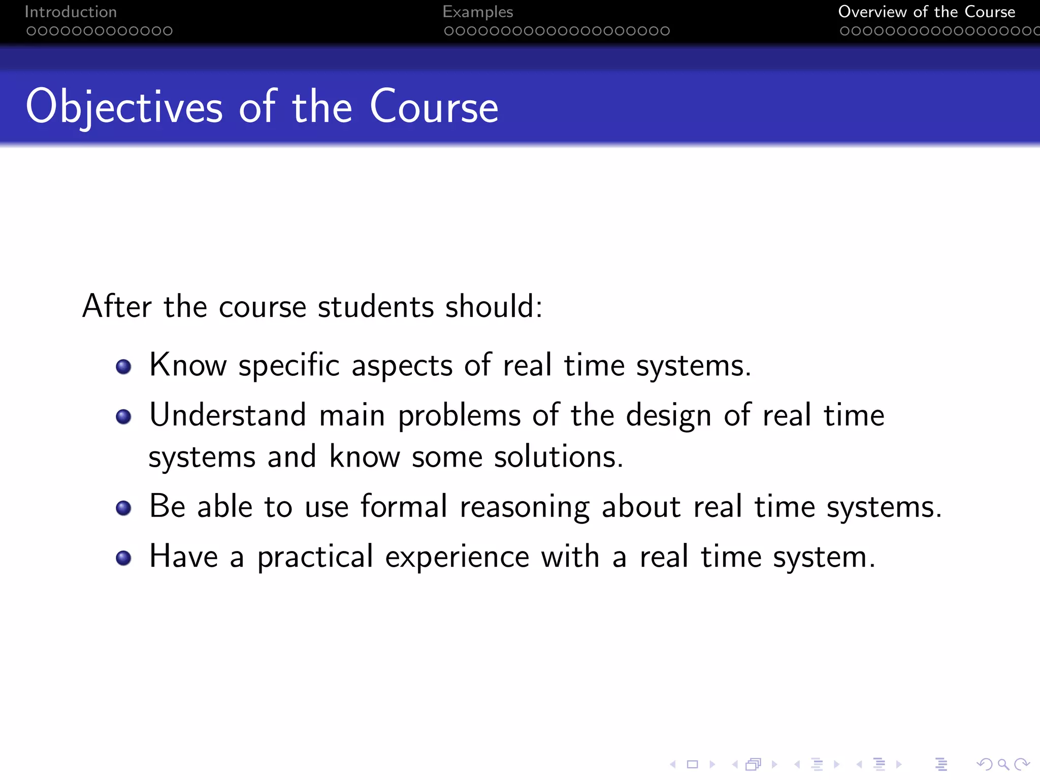 Introduction Examples Overview of the Course
Objectives of the Course
After the course students should:
Know specific aspects of real time systems.
Understand main problems of the design of real time
systems and know some solutions.
Be able to use formal reasoning about real time systems.
Have a practical experience with a real time system.
 