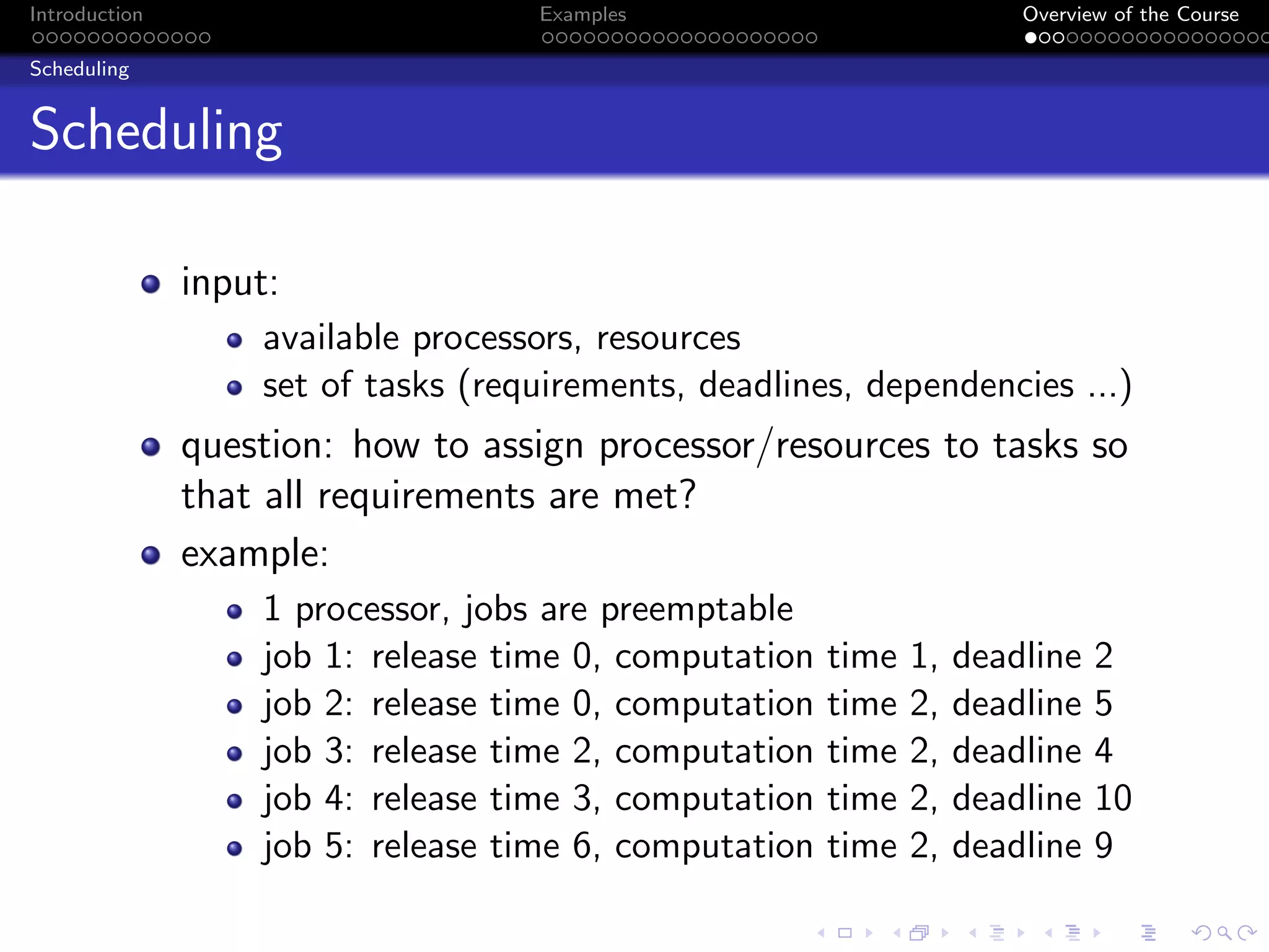 Introduction Examples Overview of the Course
Scheduling
Scheduling
input:
available processors, resources
set of tasks (requirements, deadlines, dependencies ...)
question: how to assign processor/resources to tasks so
that all requirements are met?
example:
1 processor, jobs are preemptable
job 1: release time 0, computation time 1, deadline 2
job 2: release time 0, computation time 2, deadline 5
job 3: release time 2, computation time 2, deadline 4
job 4: release time 3, computation time 2, deadline 10
job 5: release time 6, computation time 2, deadline 9
 