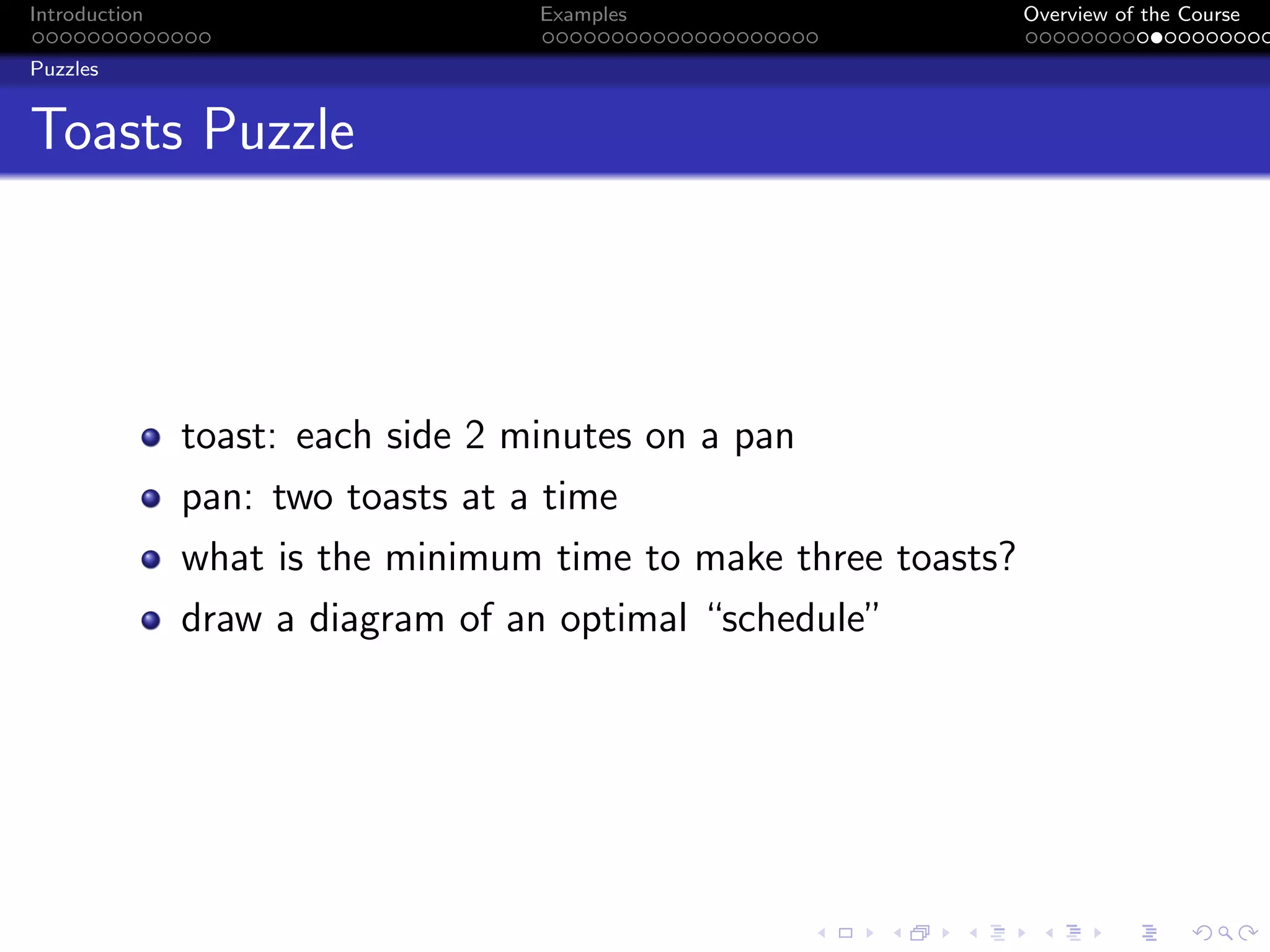 Introduction Examples Overview of the Course
Puzzles
Toasts Puzzle
toast: each side 2 minutes on a pan
pan: two toasts at a time
what is the minimum time to make three toasts?
draw a diagram of an optimal “schedule”
 