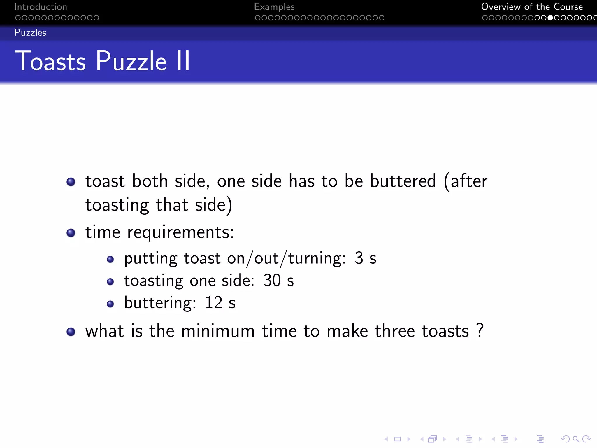 Introduction Examples Overview of the Course
Puzzles
Toasts Puzzle II
toast both side, one side has to be buttered (after
toasting that side)
time requirements:
putting toast on/out/turning: 3 s
toasting one side: 30 s
buttering: 12 s
what is the minimum time to make three toasts ?
 