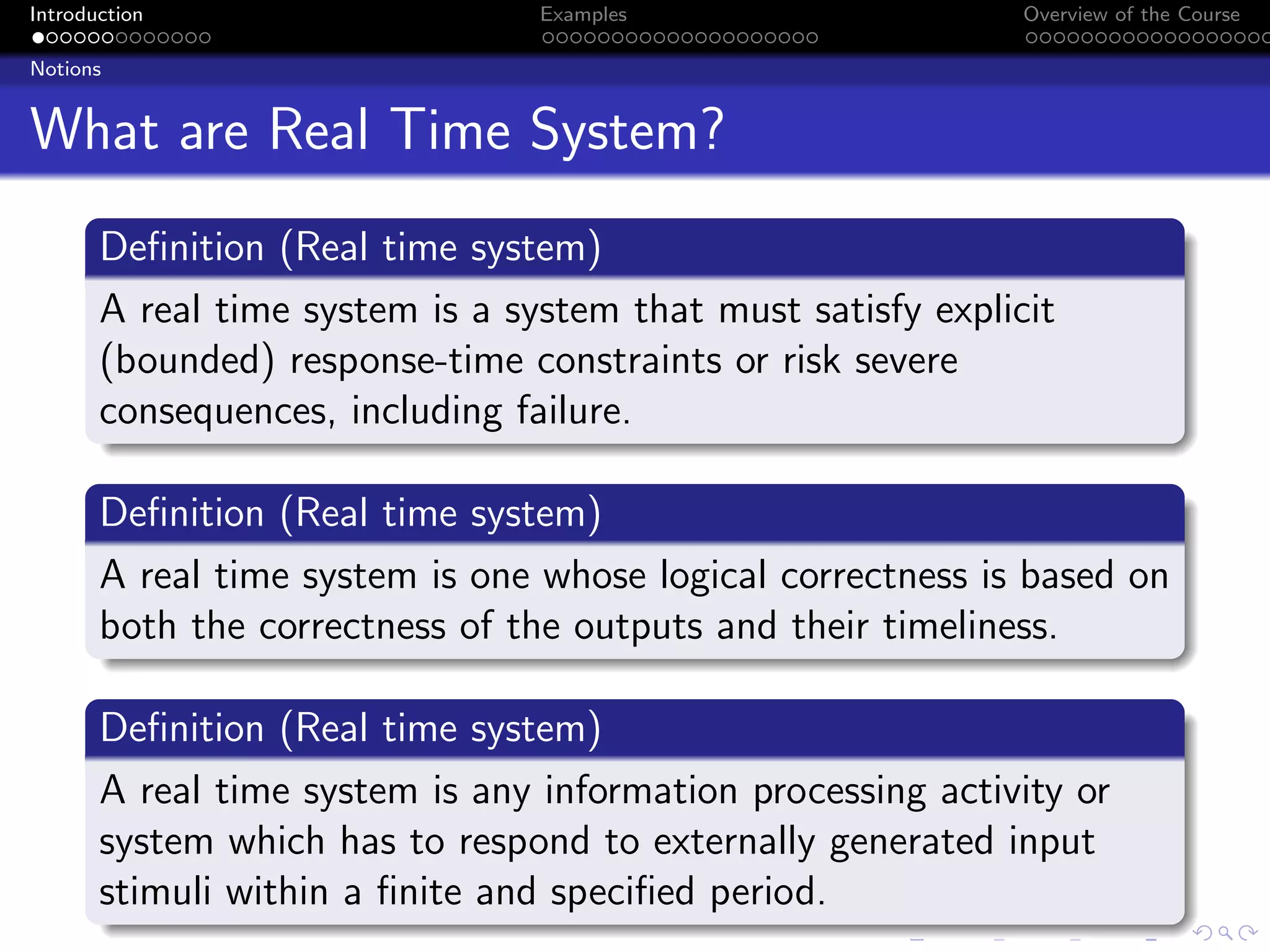 Introduction Examples Overview of the Course
Notions
What are Real Time System?
Definition (Real time system)
A real time system is a system that must satisfy explicit
(bounded) response-time constraints or risk severe
consequences, including failure.
Definition (Real time system)
A real time system is one whose logical correctness is based on
both the correctness of the outputs and their timeliness.
Definition (Real time system)
A real time system is any information processing activity or
system which has to respond to externally generated input
stimuli within a finite and specified period.
 