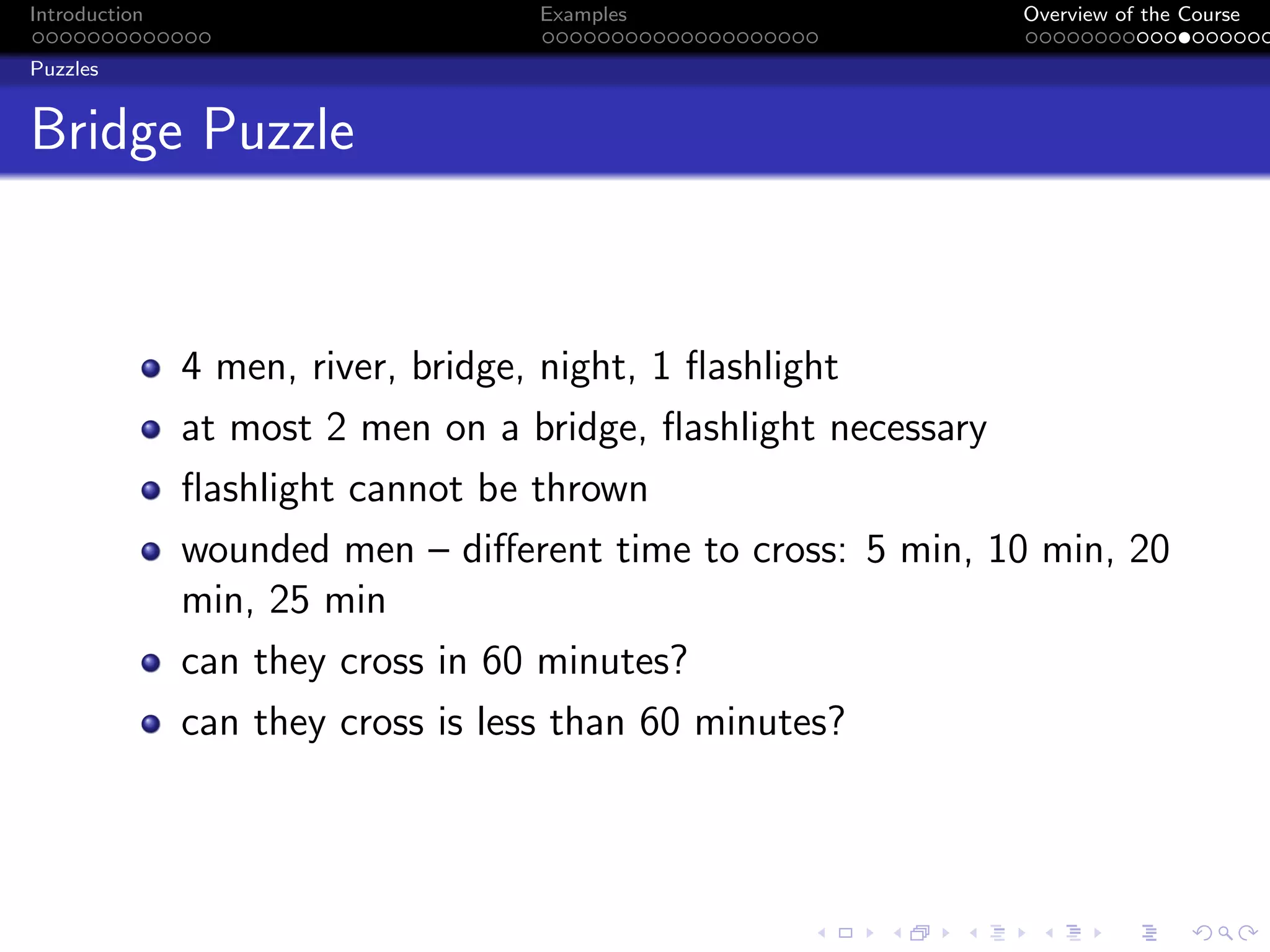 Introduction Examples Overview of the Course
Puzzles
Bridge Puzzle
4 men, river, bridge, night, 1 flashlight
at most 2 men on a bridge, flashlight necessary
flashlight cannot be thrown
wounded men – different time to cross: 5 min, 10 min, 20
min, 25 min
can they cross in 60 minutes?
can they cross is less than 60 minutes?
 