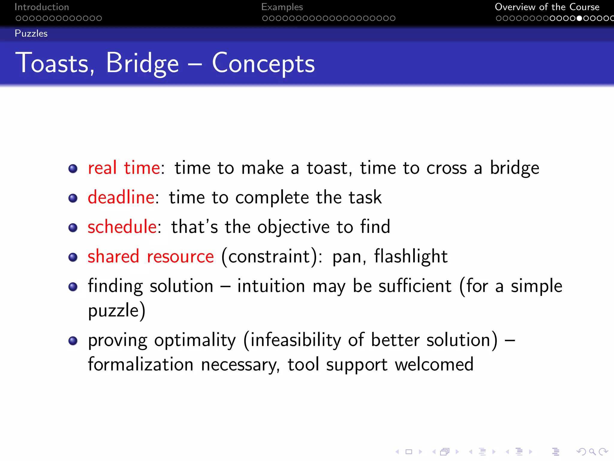 Introduction Examples Overview of the Course
Puzzles
Toasts, Bridge – Concepts
real time: time to make a toast, time to cross a bridge
deadline: time to complete the task
schedule: that’s the objective to find
shared resource (constraint): pan, flashlight
finding solution – intuition may be sufficient (for a simple
puzzle)
proving optimality (infeasibility of better solution) –
formalization necessary, tool support welcomed
 