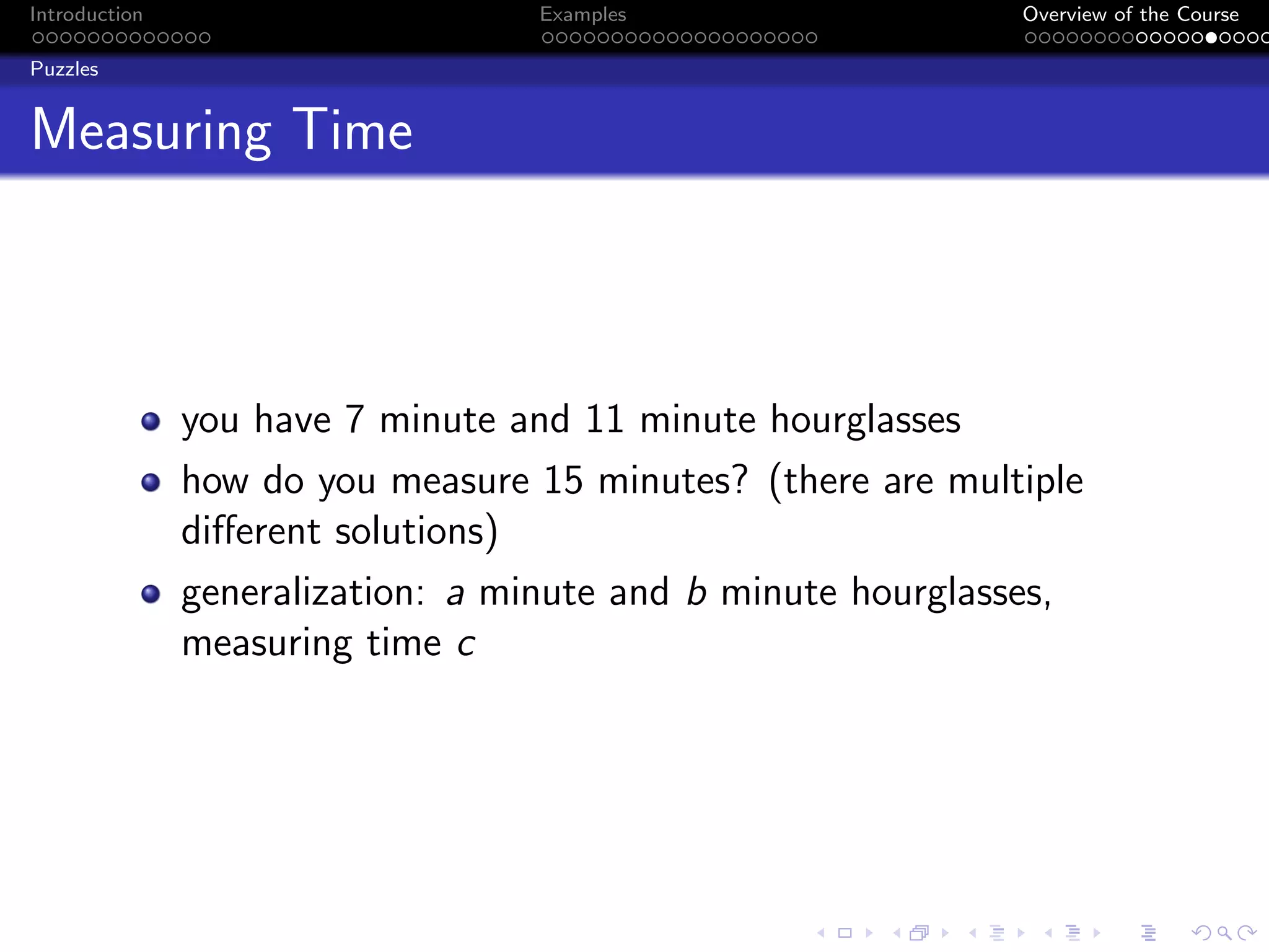 Introduction Examples Overview of the Course
Puzzles
Measuring Time
you have 7 minute and 11 minute hourglasses
how do you measure 15 minutes? (there are multiple
different solutions)
generalization: a minute and b minute hourglasses,
measuring time c
 