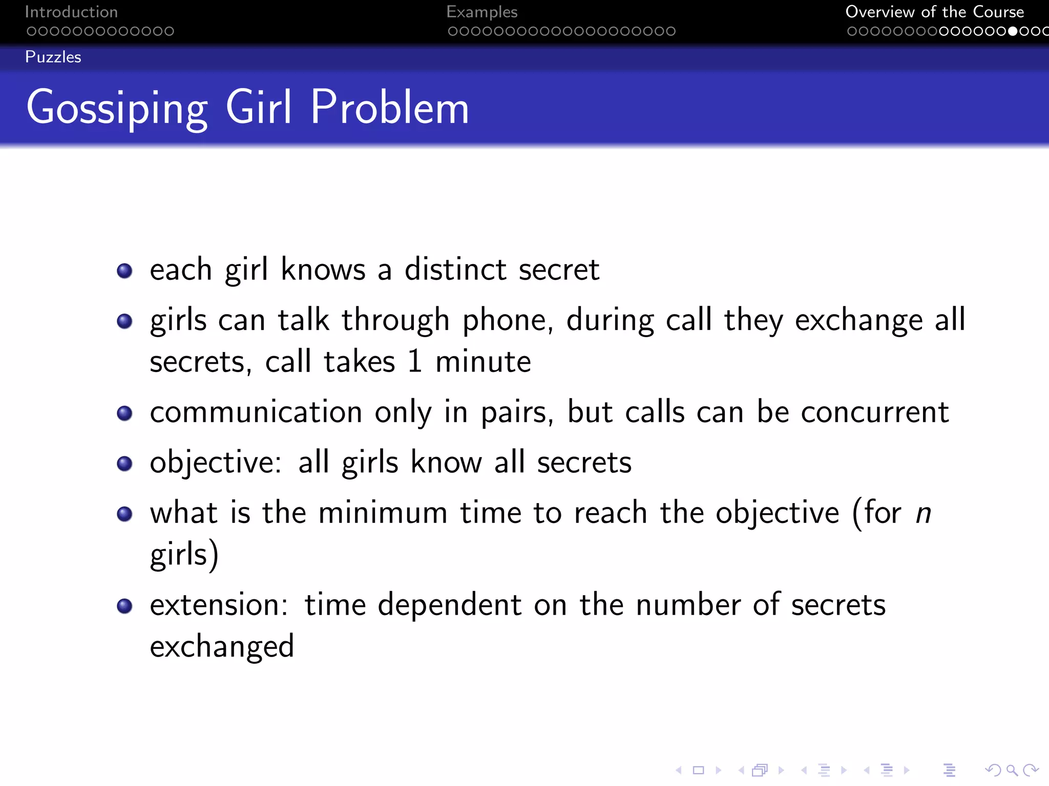 Introduction Examples Overview of the Course
Puzzles
Gossiping Girl Problem
each girl knows a distinct secret
girls can talk through phone, during call they exchange all
secrets, call takes 1 minute
communication only in pairs, but calls can be concurrent
objective: all girls know all secrets
what is the minimum time to reach the objective (for n
girls)
extension: time dependent on the number of secrets
exchanged
 
