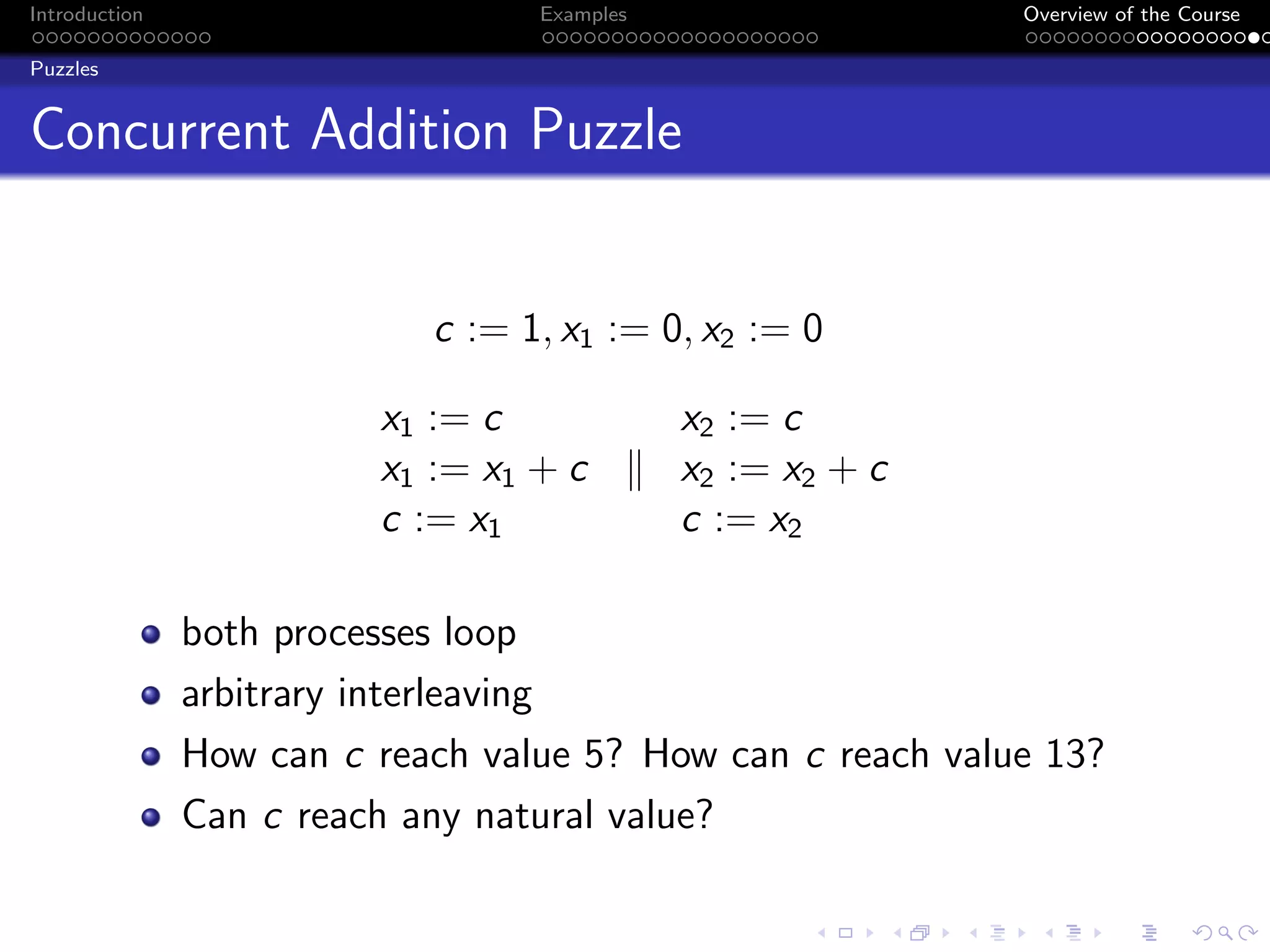 Introduction Examples Overview of the Course
Puzzles
Concurrent Addition Puzzle
c := 1, x1 := 0, x2 := 0
x1 := c x2 := c
x1 := x1 + c k x2 := x2 + c
c := x1 c := x2
both processes loop
arbitrary interleaving
How can c reach value 5? How can c reach value 13?
Can c reach any natural value?
 
