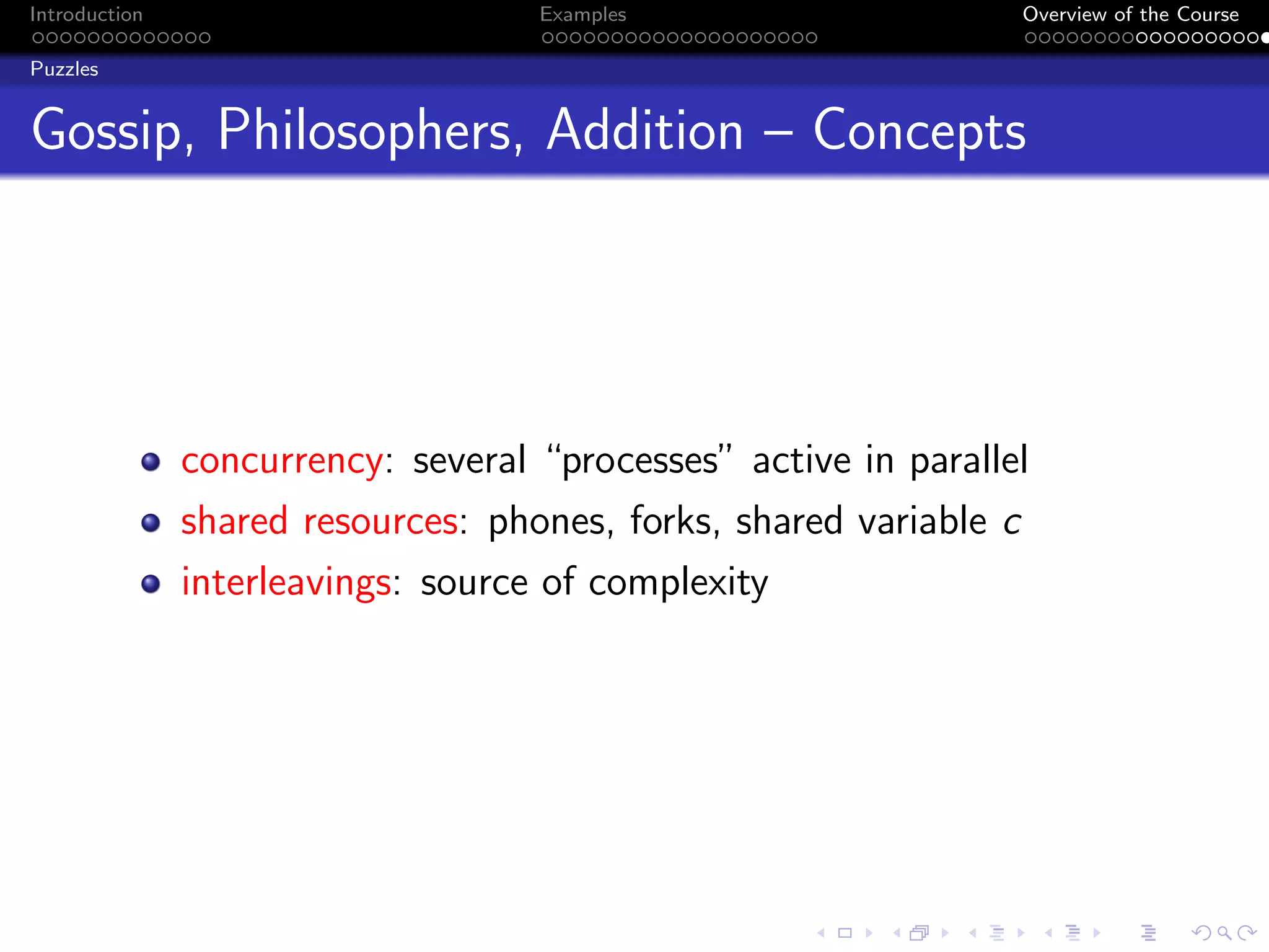 Introduction Examples Overview of the Course
Puzzles
Gossip, Philosophers, Addition – Concepts
concurrency: several “processes” active in parallel
shared resources: phones, forks, shared variable c
interleavings: source of complexity
 