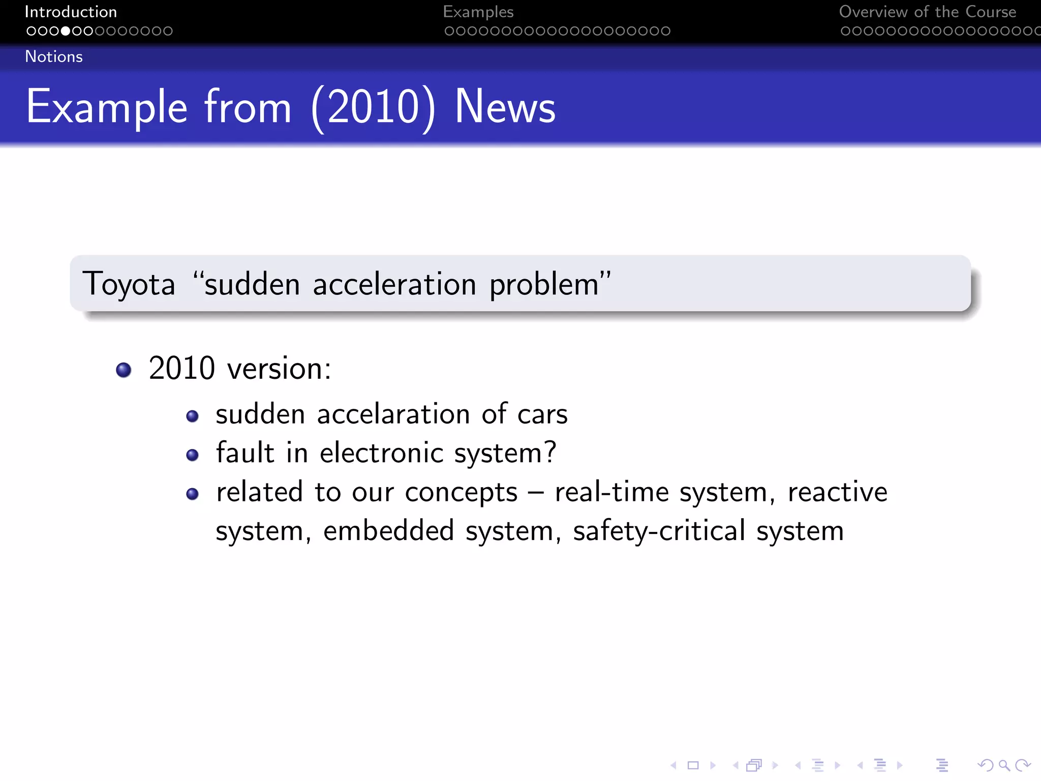 Introduction Examples Overview of the Course
Notions
Example from (2010) News
Toyota “sudden acceleration problem”
2010 version:
sudden accelaration of cars
fault in electronic system?
related to our concepts – real-time system, reactive
system, embedded system, safety-critical system
 