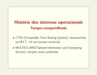 História dos sistemas operacionais
Tempo-compartilhado
• CTSS (Compatible Time Sharing System)—desenvolvido
no M.I.T., foi um sucesso comercial
• MULTICS (MULTiplexed Information and Computing
Service)—projeto muito ambicioso
 