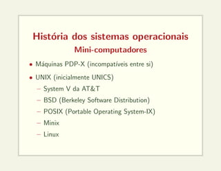 História dos sistemas operacionais
Mini-computadores
• Máquinas PDP-X (incompatı́veis entre si)
• UNIX (inicialmente UNICS)
– System V da AT&T
– BSD (Berkeley Software Distribution)
– POSIX (Portable Operating System-IX)
– Minix
– Linux
 