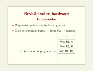 Revisão sobre hardware
Processador
• Responsável pela execução dos programas
• Ciclo de execução: busca → decodifica → executa
.
.
.
Mov R1, A
Mov R2, B
PC (contador de programa) → Add R1, R2
.
.
.
 