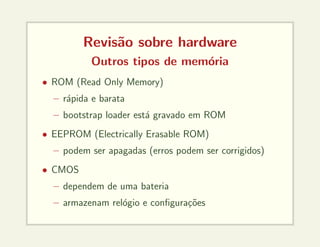 Revisão sobre hardware
Outros tipos de memória
• ROM (Read Only Memory)
– rápida e barata
– bootstrap loader está gravado em ROM
• EEPROM (Electrically Erasable ROM)
– podem ser apagadas (erros podem ser corrigidos)
• CMOS
– dependem de uma bateria
– armazenam relógio e configurações
 