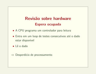 Revisão sobre hardware
Espera ocupada
• A CPU programa um controlador para leitura
• Entra em um loop de testes consecutivos até o dado
estar disponı́vel
• Lê o dado
⇒ Desperdı́cio de processamento
 