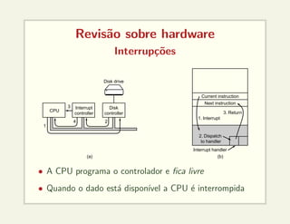 Revisão sobre hardware
Interrupções
CPU
Interrupt
controller
Disk
controller
Disk drive
Current instruction
Next instruction
1. Interrupt
3. Return
2. Dispatch
to handler
Interrupt handler
(b)
(a)
1
3
4 2
• A CPU programa o controlador e fica livre
• Quando o dado está disponı́vel a CPU é interrompida
 