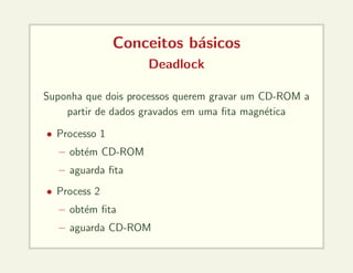 Conceitos básicos
Deadlock
Suponha que dois processos querem gravar um CD-ROM a
partir de dados gravados em uma fita magnética
• Processo 1
– obtém CD-ROM
– aguarda fita
• Process 2
– obtém fita
– aguarda CD-ROM
 