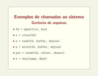 Exemplos de chamadas ao sistema
Gerência de arquivos
• fd = open(file, how)
• s = close(fd)
• n = read(fd, buffer, nbytes)
• n = write(fd, buffer, nbytes)
• pos = lseek(fd, offset, whence)
• s = stat(name, &buf)
 