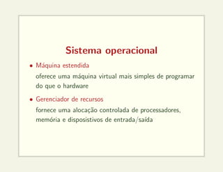 Sistema operacional
• Máquina estendida
oferece uma máquina virtual mais simples de programar
do que o hardware
• Gerenciador de recursos
fornece uma alocação controlada de processadores,
memória e disposistivos de entrada/saı́da
 