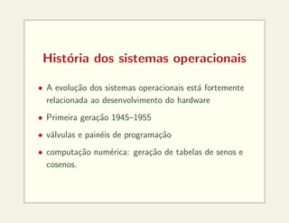 História dos sistemas operacionais
• A evolução dos sistemas operacionais está fortemente
relacionada ao desenvolvimento do hardware
• Primeira geração 1945–1955
• válvulas e painéis de programação
• computação numérica: geração de tabelas de senos e
cosenos.
 