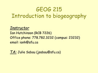 GEOG 215
Introduction to biogeography
Instructor
Ian Hutchinson (RCB 7226)
Office phone: 778.782.3232 (campus: 23232)
email: ianh@sfu.ca
TA: Julie Sabau (jsabau@sfu.ca)
 