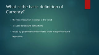 What is the basic definition of
Currency?
 the main medium of exchange in the world
 it’s used to facilitate transactions.
 issued by government and circulated under its supervision and
regulations.
 