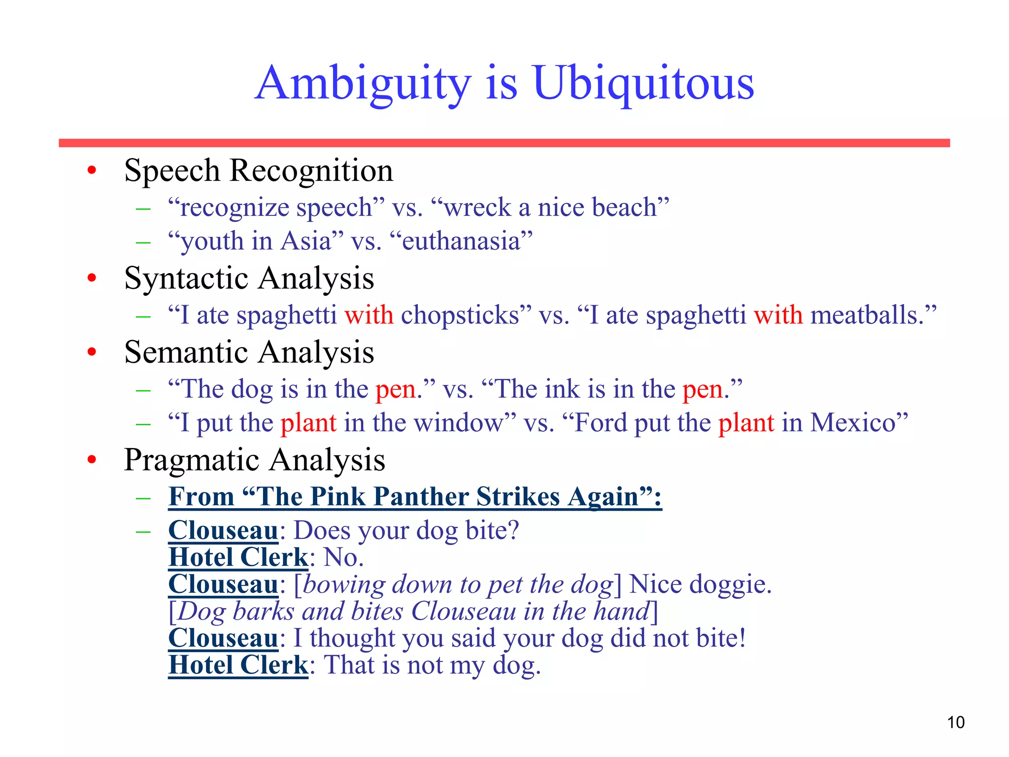 10
Ambiguity is Ubiquitous
• Speech Recognition
– “recognize speech” vs. “wreck a nice beach”
– “youth in Asia” vs. “euthanasia”
• Syntactic Analysis
– “I ate spaghetti with chopsticks” vs. “I ate spaghetti with meatballs.”
• Semantic Analysis
– “The dog is in the pen.” vs. “The ink is in the pen.”
– “I put the plant in the window” vs. “Ford put the plant in Mexico”
• Pragmatic Analysis
– From “The Pink Panther Strikes Again”:
– Clouseau: Does your dog bite?
Hotel Clerk: No.
Clouseau: [bowing down to pet the dog] Nice doggie.
[Dog barks and bites Clouseau in the hand]
Clouseau: I thought you said your dog did not bite!
Hotel Clerk: That is not my dog.
 